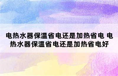 电热水器保温省电还是加热省电 电热水器保温省电还是加热省电好